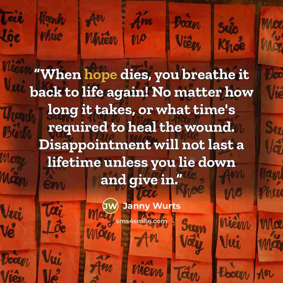“When hope dies, you breathe it back to life again! No matter how long it takes, or what time's required to heal the wound. Disappointment will not last a lifetime unless you lie down and give in.” quote by Janny Wurts