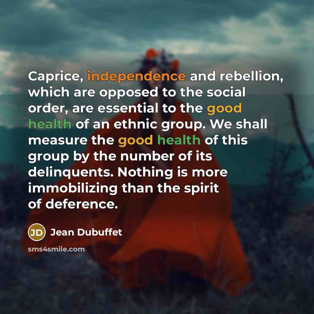 “Caprice, independence and rebellion, which are opposed to the social order, are essential to the good health of an ethnic group. We shall measure the good health of this group by the number of its delinquents. Nothing is more immobilizing than the spirit of deference.” quote by Jean Dubuffet