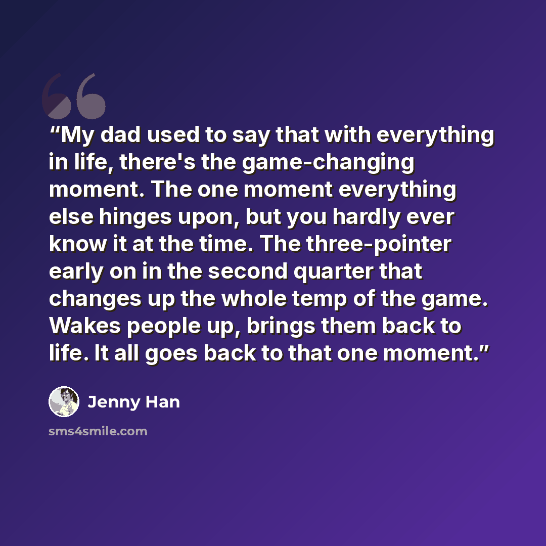 “My dad used to say that with everything in life, there's the game-changing moment. The one moment everything else hinges upon, but you hardly ever know it at the time. The three-pointer early on in the second quarter that changes up the whole temp of the game. Wakes people up, brings them back to…” quote by Jenny Han