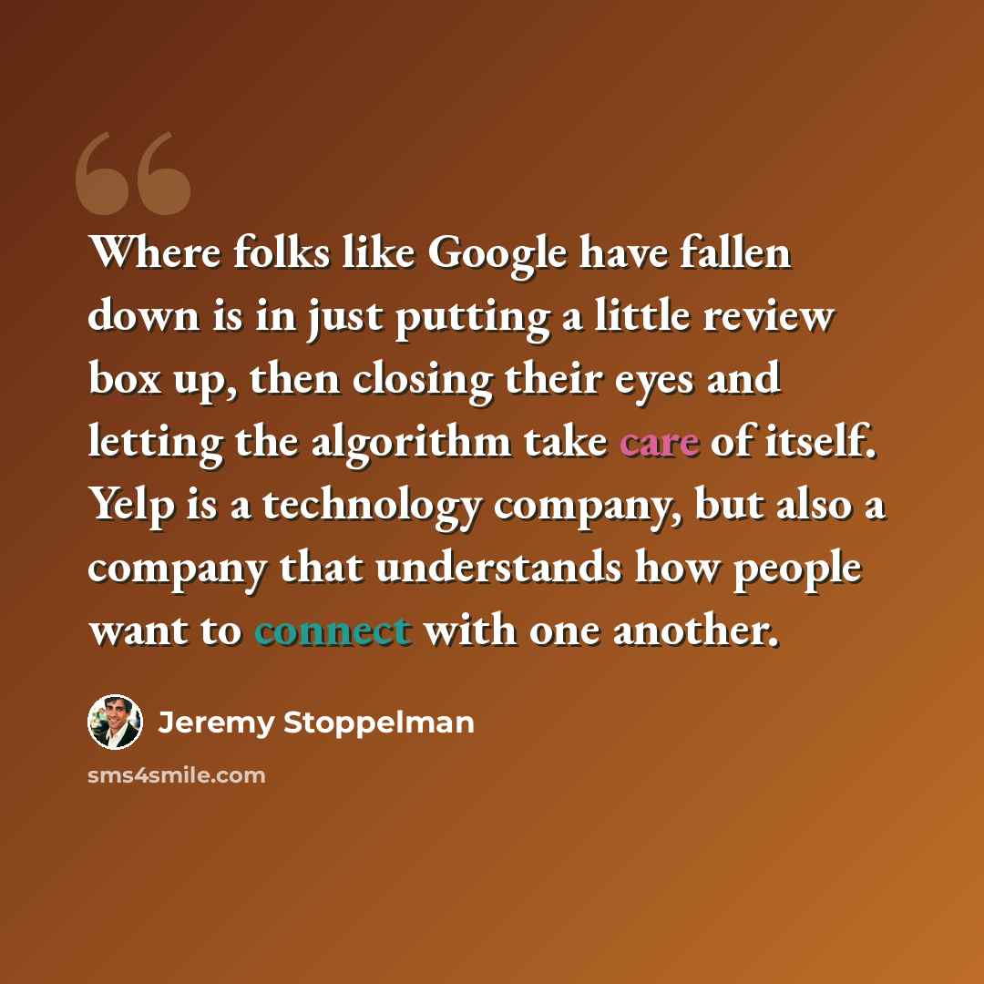 “Where folks like Google have fallen down is in just putting a little review box up, then closing their eyes and letting the algorithm take care of itself. Yelp is a technology company, but also a company that understands how people want to connect with one another.” quote by Jeremy Stoppelman
