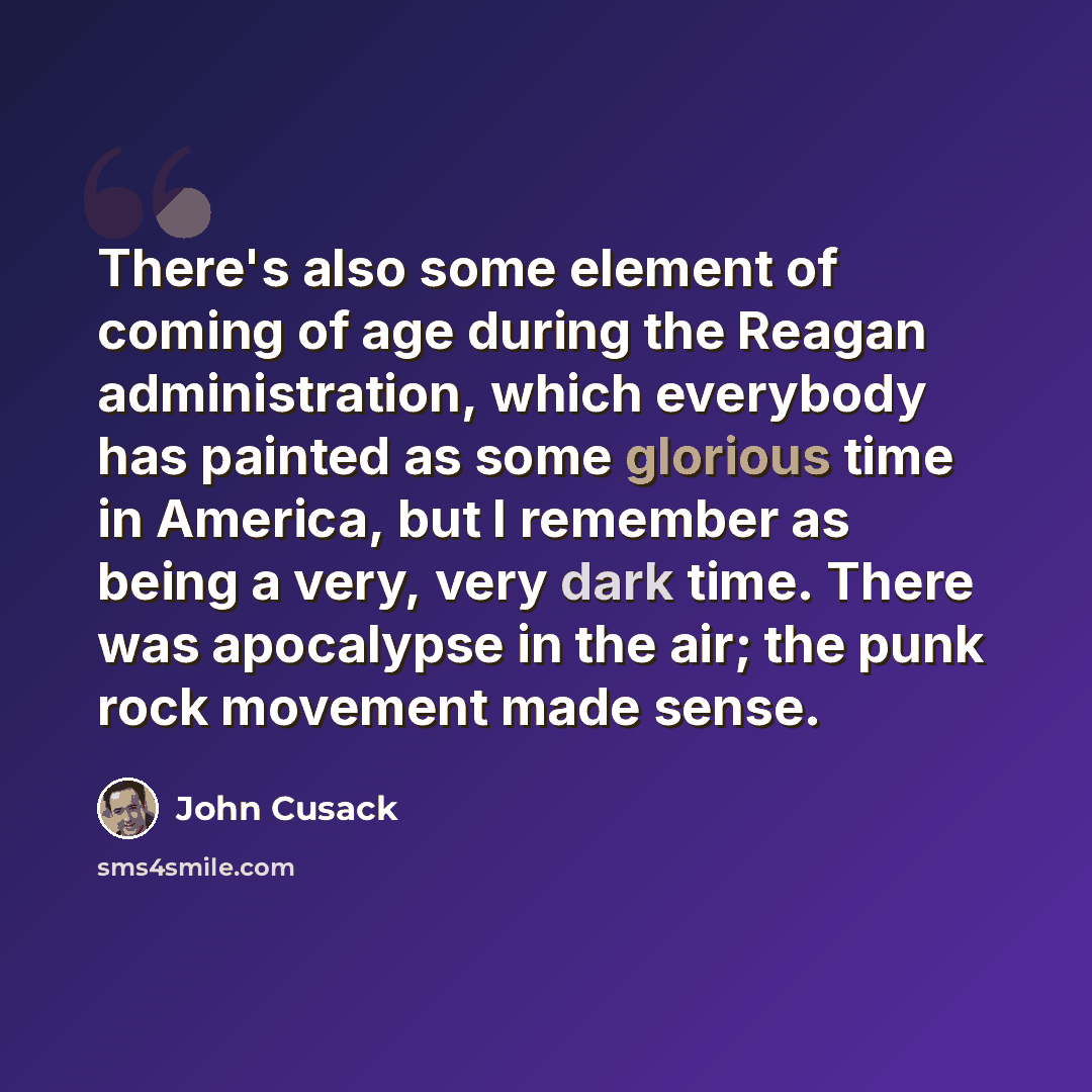 “There's also some element of coming of age during the Reagan administration, which everybody has painted as some glorious time in America, but I remember as being a very, very dark time. There was apocalypse in the air; the punk rock movement made sense.” quote by John Cusack