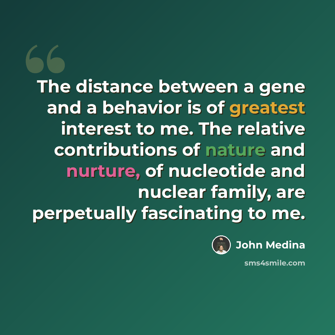 “The distance between a gene and a behavior is of greatest interest to me. The relative contributions of nature and nurture, of nucleotide and nuclear family, are perpetually fascinating to me.” quote by John Medina
