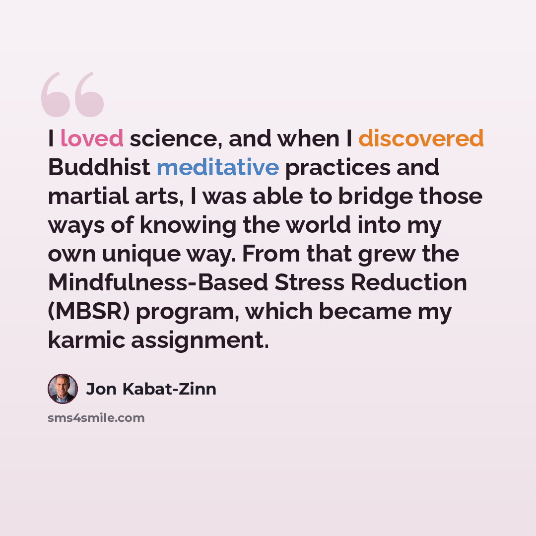 “I loved science, and when I discovered Buddhist meditative practices and martial arts, I was able to bridge those ways of knowing the world into my own unique way. From that grew the Mindfulness-Based Stress Reduction (MBSR) program, which became my karmic assignment.” quote by Jon Kabat-Zinn