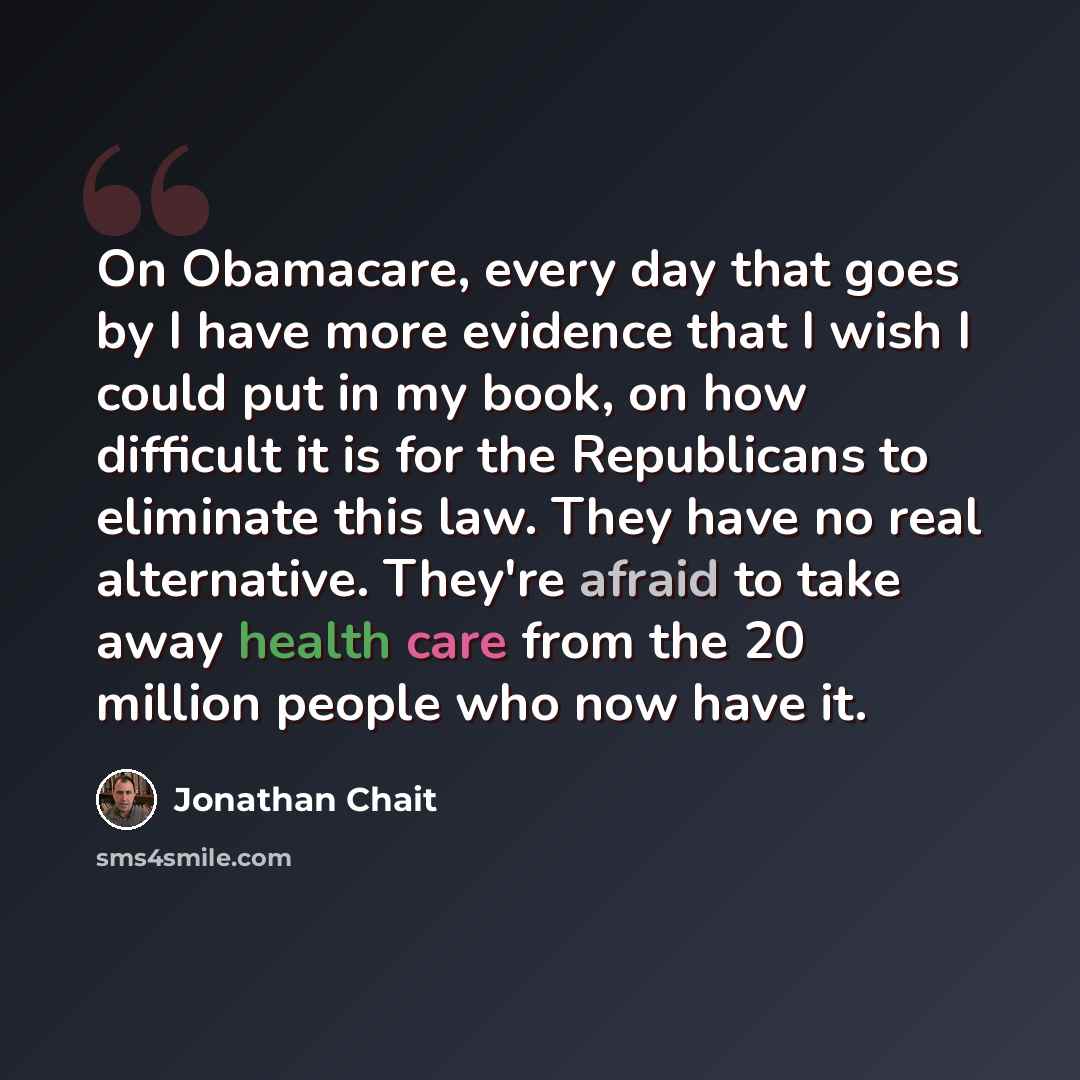 “On Obamacare, every day that goes by I have more evidence that I wish I could put in my book, on how difficult it is for the Republicans to eliminate this law. They have no real alternative. They're afraid to take away health care from the 20 million people who now have it.” quote by Jonathan Chait