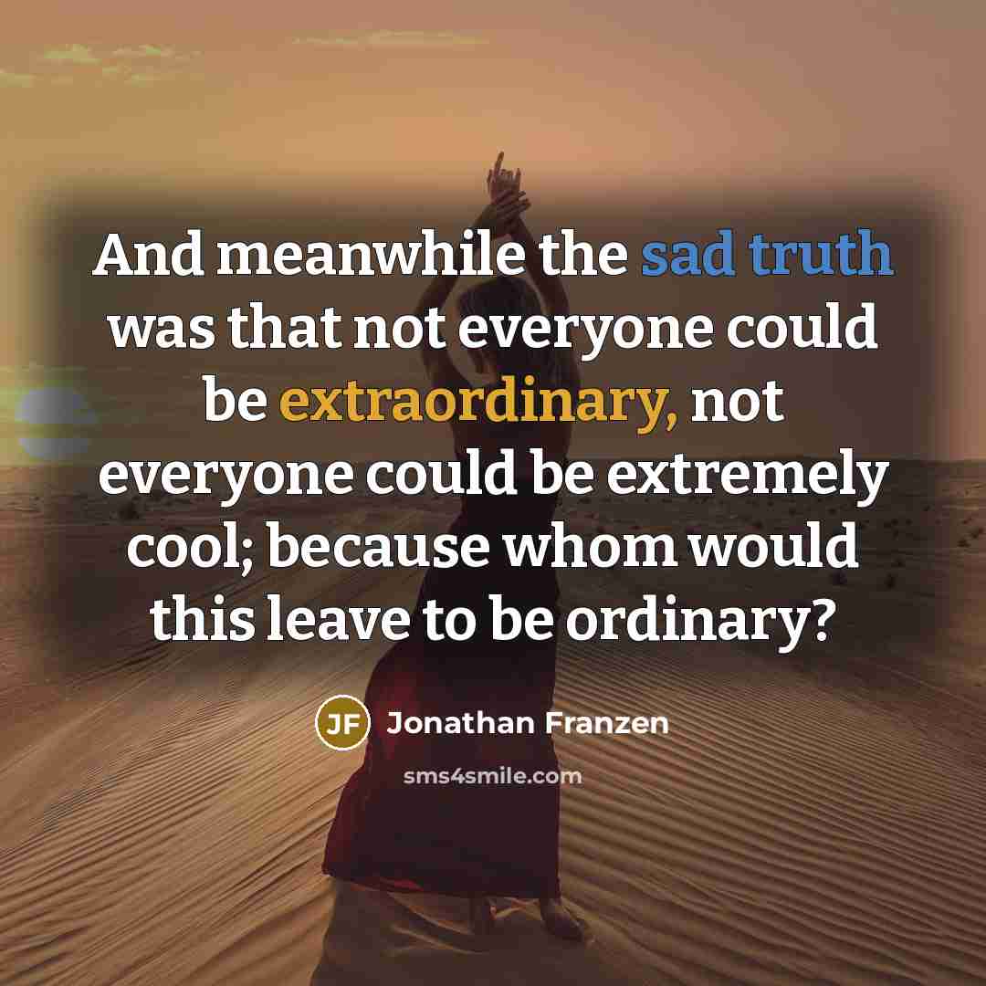 “And meanwhile the sad truth was that not everyone could be extraordinary, not everyone could be extremely cool; because whom would this leave to be ordinary?” quote by Jonathan Franzen