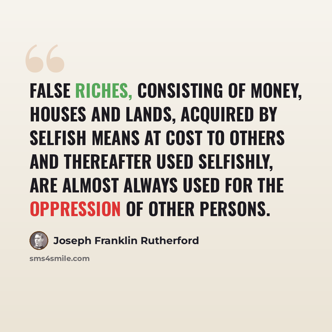 “False riches, consisting of money, houses and lands, acquired by selfish means at cost to others and thereafter used selfishly, are almost always used for the oppression of other persons.” quote by Joseph Franklin Rutherford