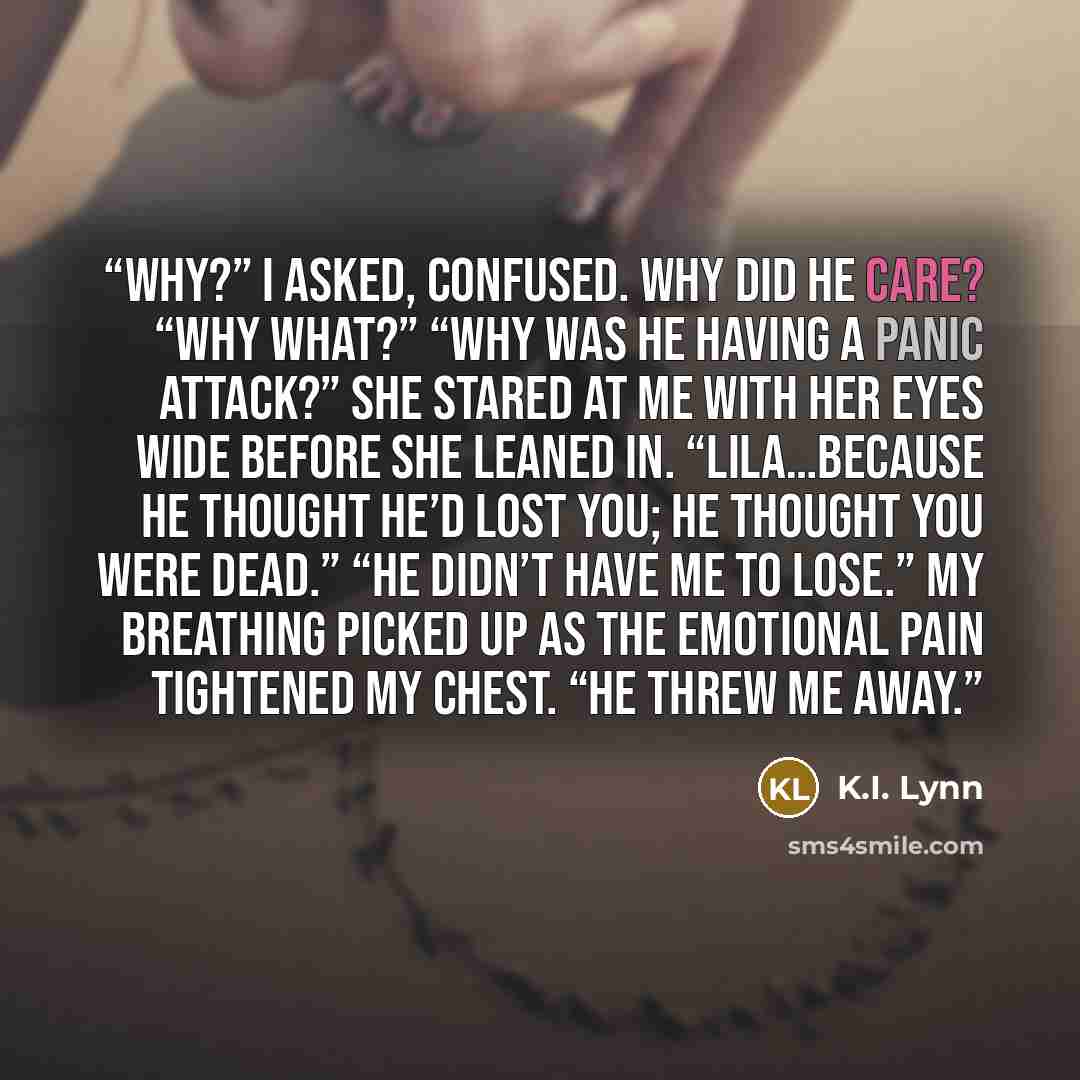 “Why?” I asked, confused. Why did he care? “Why what?” “Why was he having a panic attack?” She stared at me with her eyes wide before she leaned in. “Lila…because he thought he’d lost you; he thought you were dead.” “He didn’t have me to lose.” My breathing picked up as the emotional pain tightened…” quote by K.I. Lynn