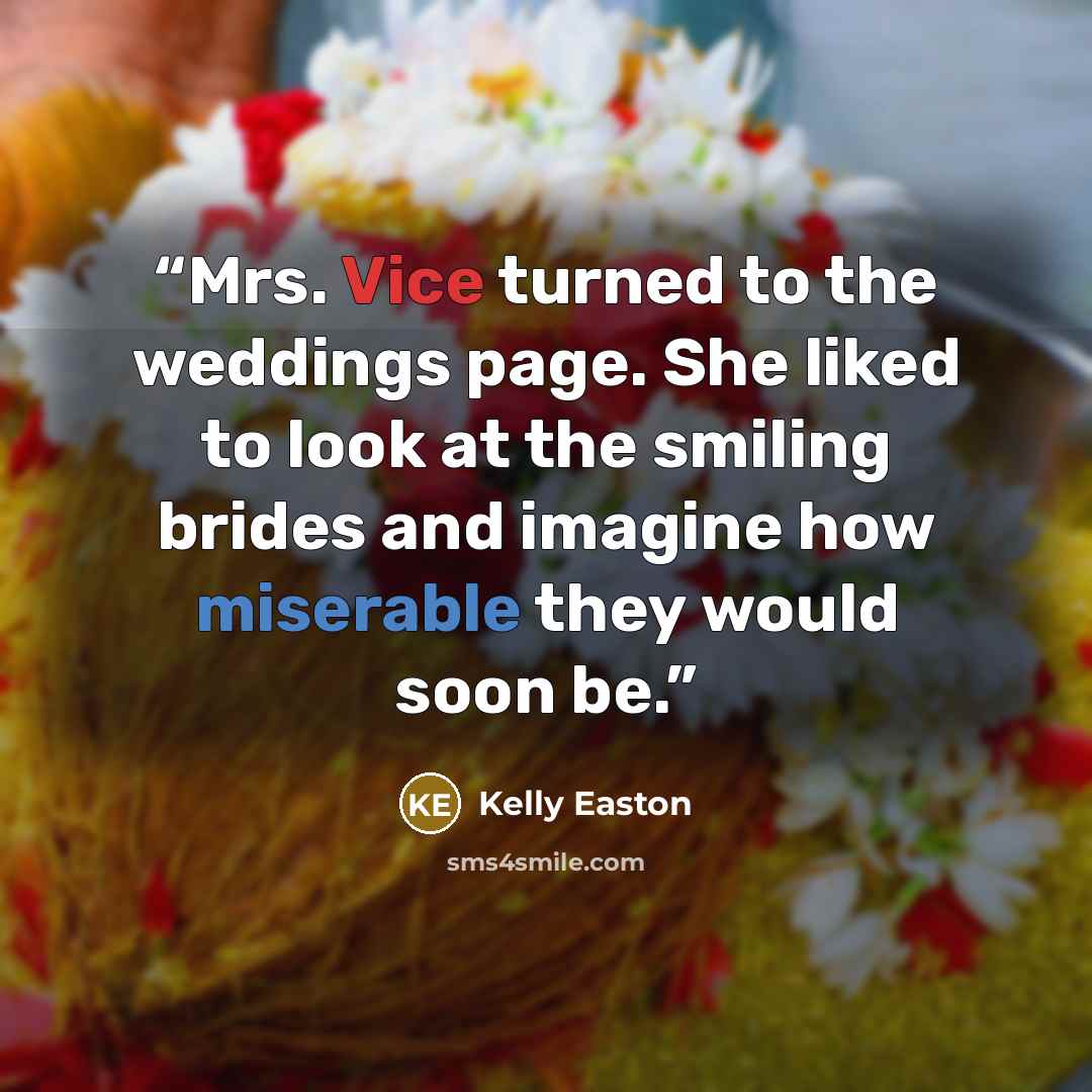 “Mrs. Vice turned to the weddings page. She liked to look at the smiling brides and imagine how miserable they would soon be.” quote by Kelly Easton