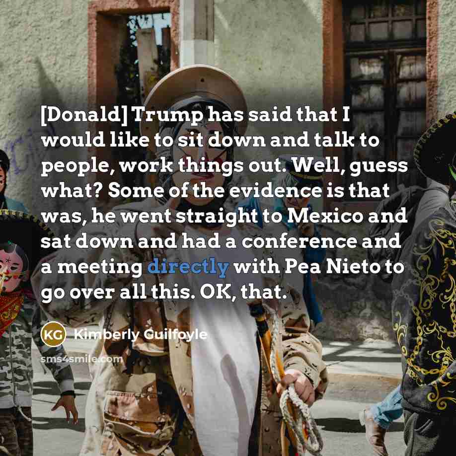 “[Donald] Trump has said that I would like to sit down and talk to people, work things out. Well, guess what? Some of the evidence is that was, he went straight to Mexico and sat down and had a conference and a meeting directly with Pea Nieto to go over all this. OK, that.” quote by Kimberly Guilfoyle