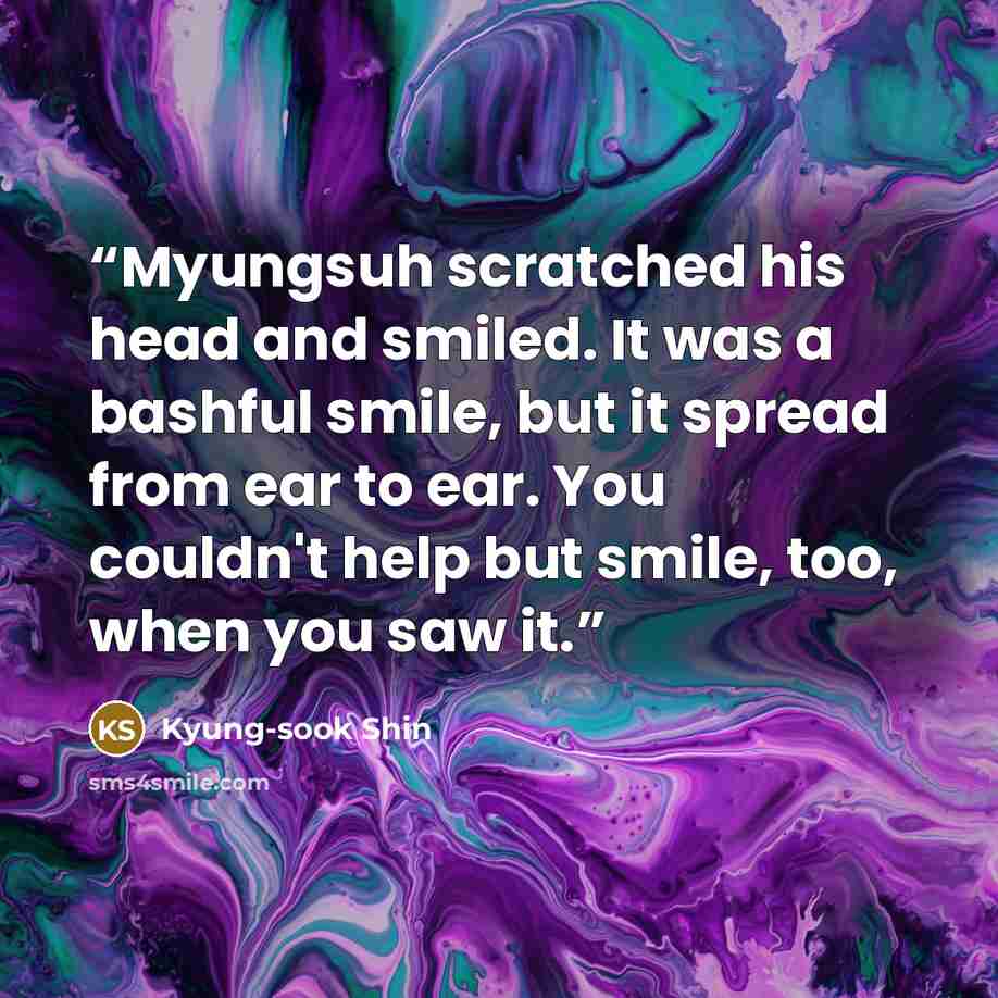 “Myungsuh scratched his head and smiled. It was a bashful smile, but it spread from ear to ear. You couldn't help but smile, too, when you saw it.” quote by Kyung-sook Shin