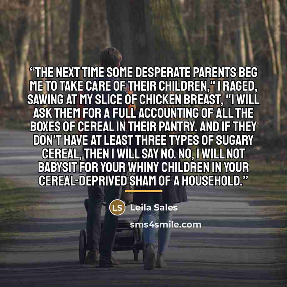 “The next time some desperate parents beg me to take care of their children," I raged, sawing at my slice of chicken breast, "I will ask them for a full accounting of all the boxes of cereal in their pantry. And if they don't have at least three types of sugary cereal, then I will say no. No, I…” quote by Leila Sales