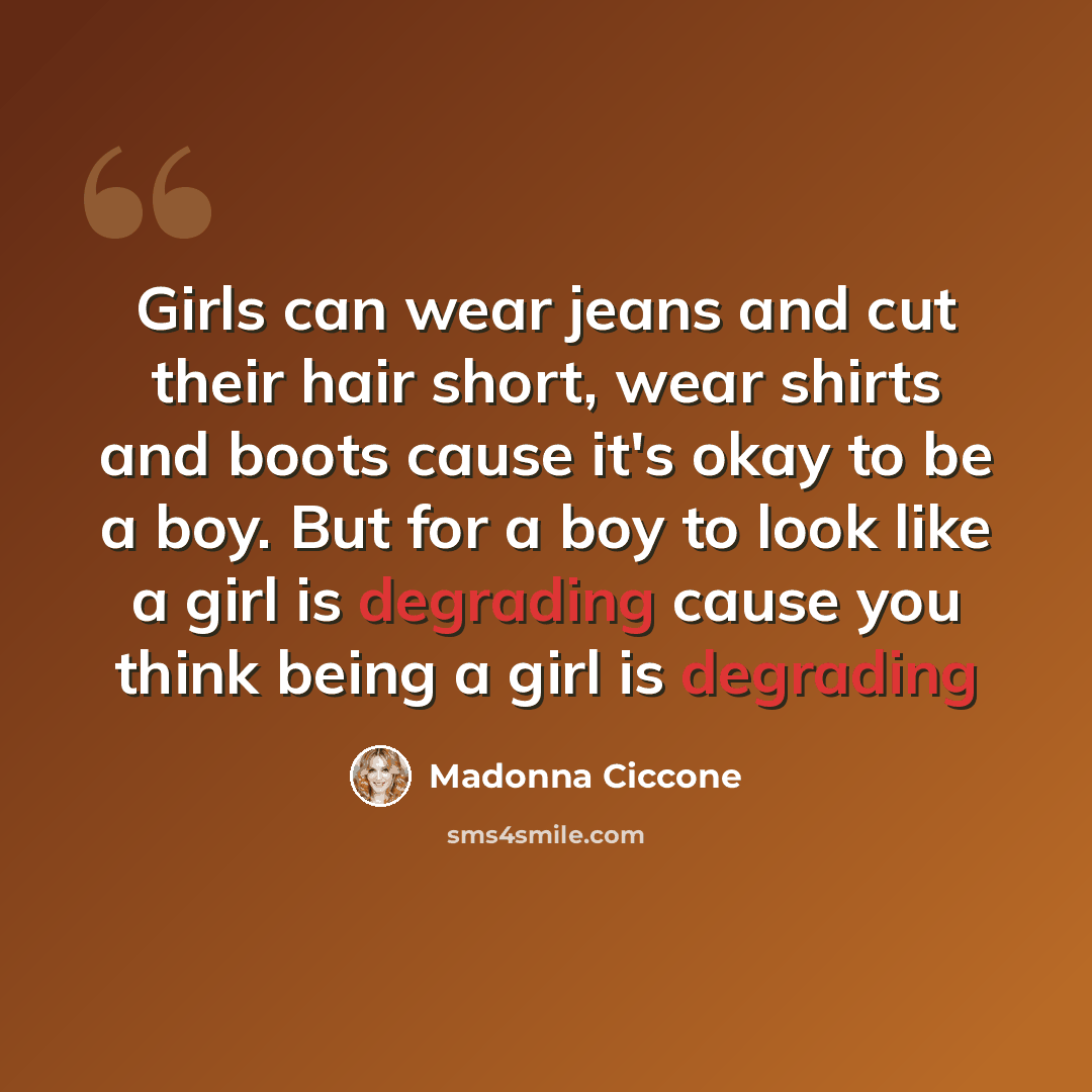 “Girls can wear jeans and cut their hair short, wear shirts and boots cause it's okay to be a boy. But for a boy to look like a girl is degrading cause you think being a girl is degrading” quote by Madonna Ciccone