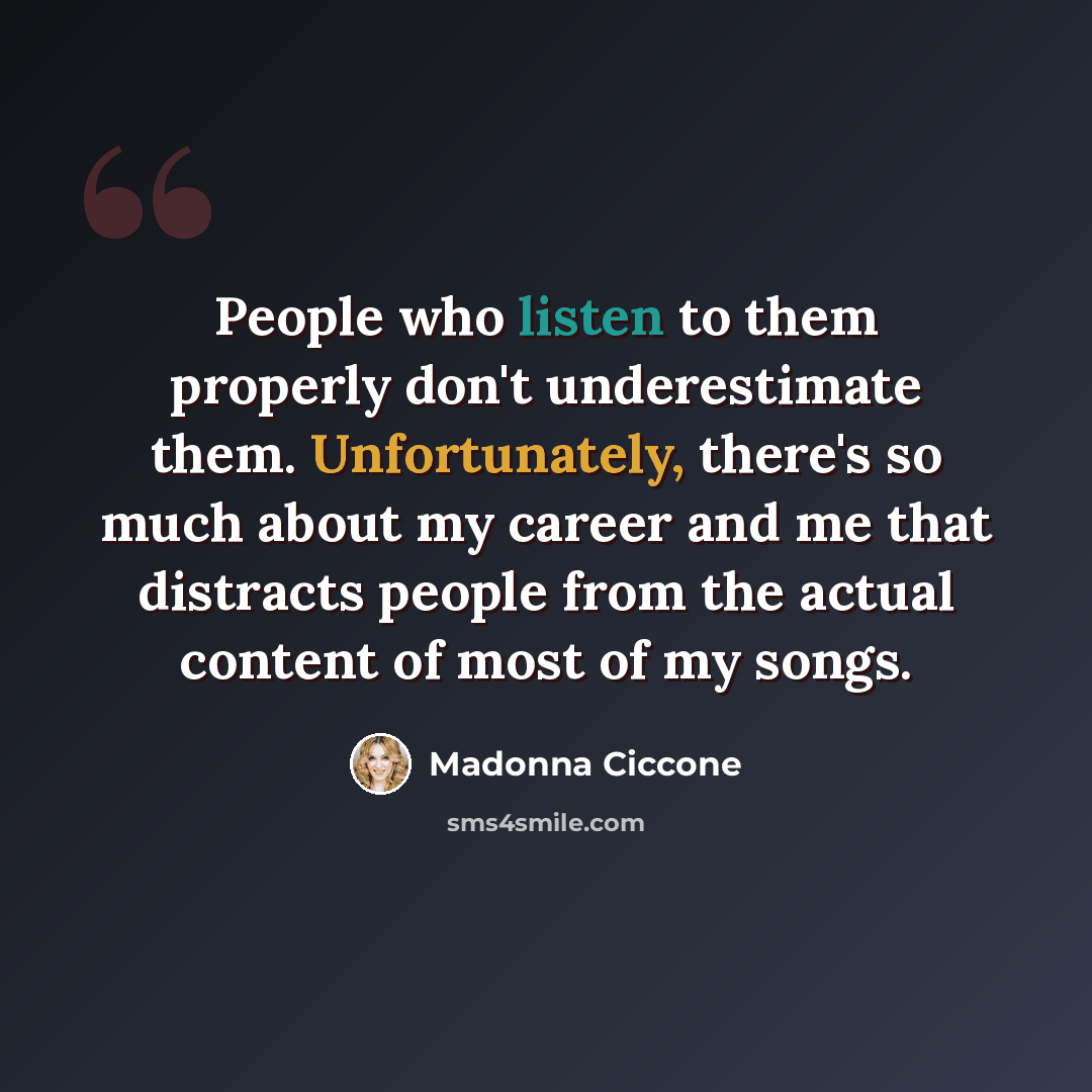 “People who listen to them properly don't underestimate them. Unfortunately, there's so much about my career and me that distracts people from the actual content of most of my songs.” quote by Madonna Ciccone