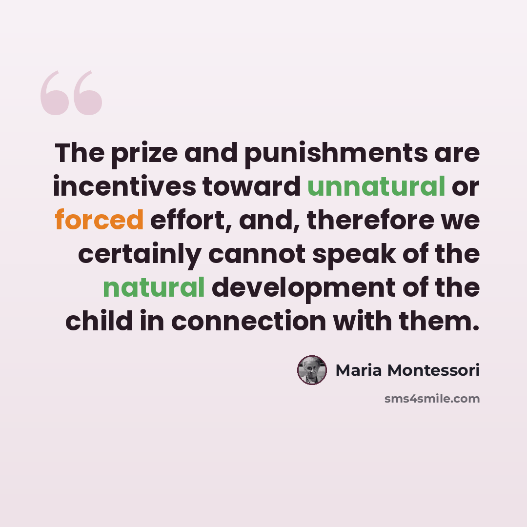 “The prize and punishments are incentives toward unnatural or forced effort, and, therefore we certainly cannot speak of the natural development of the child in connection with them.” quote by Maria Montessori