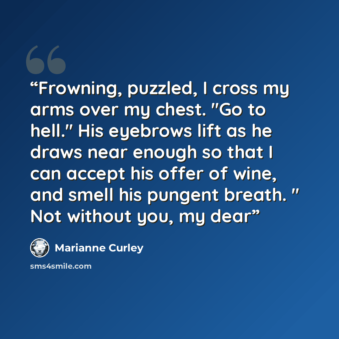 “Frowning, puzzled, I cross my arms over my chest. "Go to hell." His eyebrows lift as he draws near enough so that I can accept his offer of wine, and smell his pungent breath. " Not without you, my dear” quote by Marianne Curley
