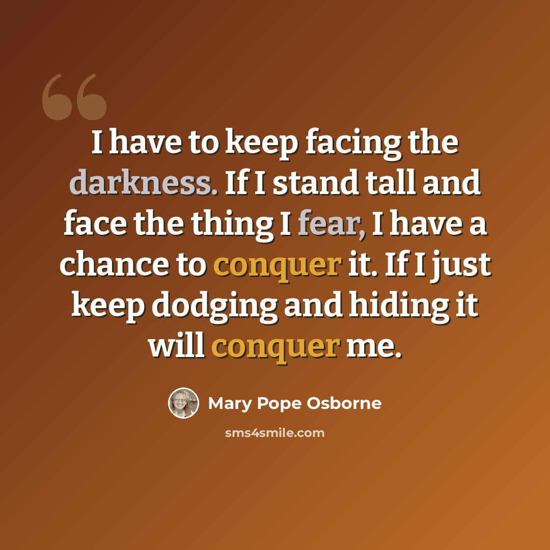 “I have to keep facing the darkness. If I stand tall and face the thing I fear, I have a chance to conquer it. If I just keep dodging and hiding it will conquer me.” quote by Mary Pope Osborne
