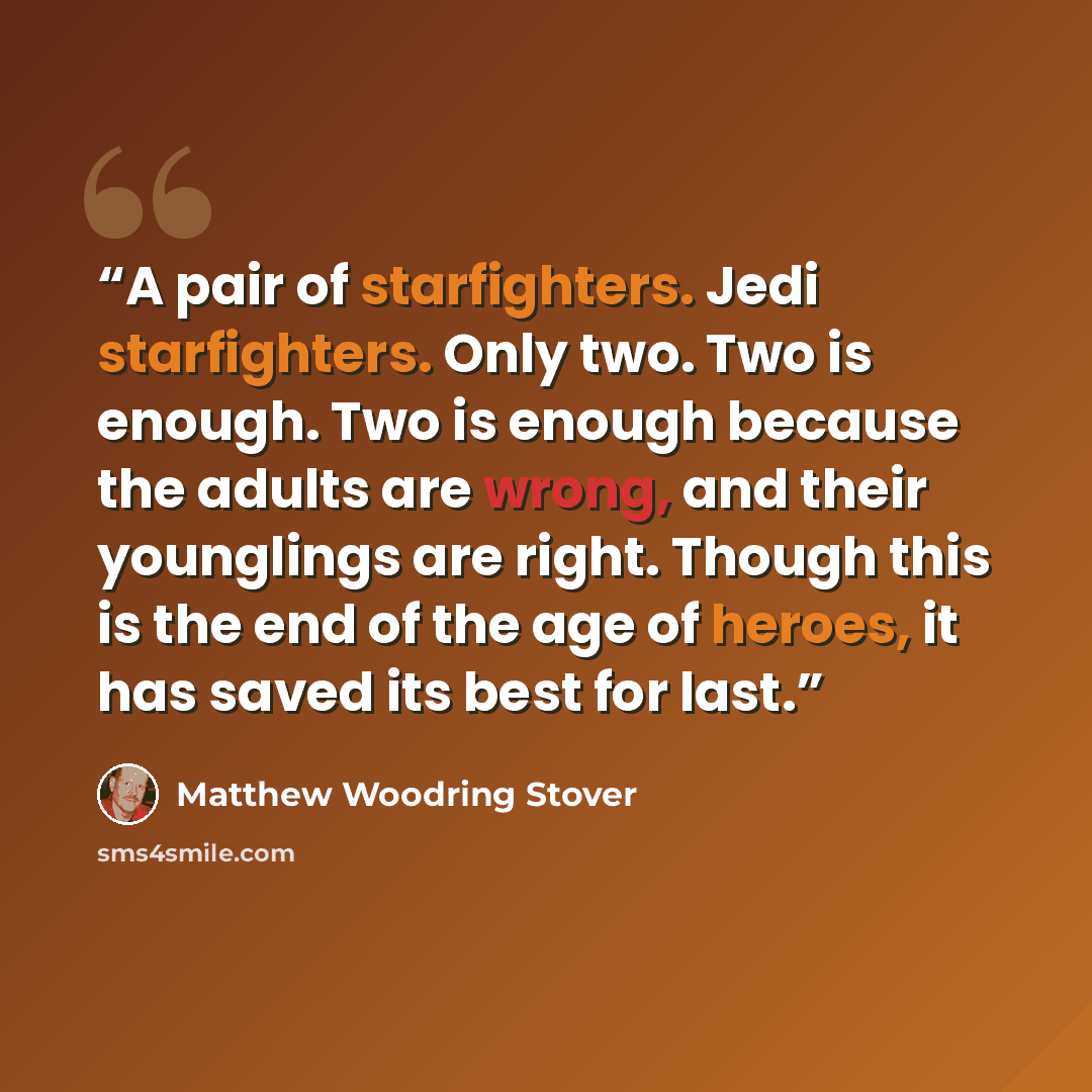 “A pair of starfighters. Jedi starfighters. Only two. Two is enough. Two is enough because the adults are wrong, and their younglings are right. Though this is the end of the age of heroes, it has saved its best for last.” quote by Matthew Woodring Stover