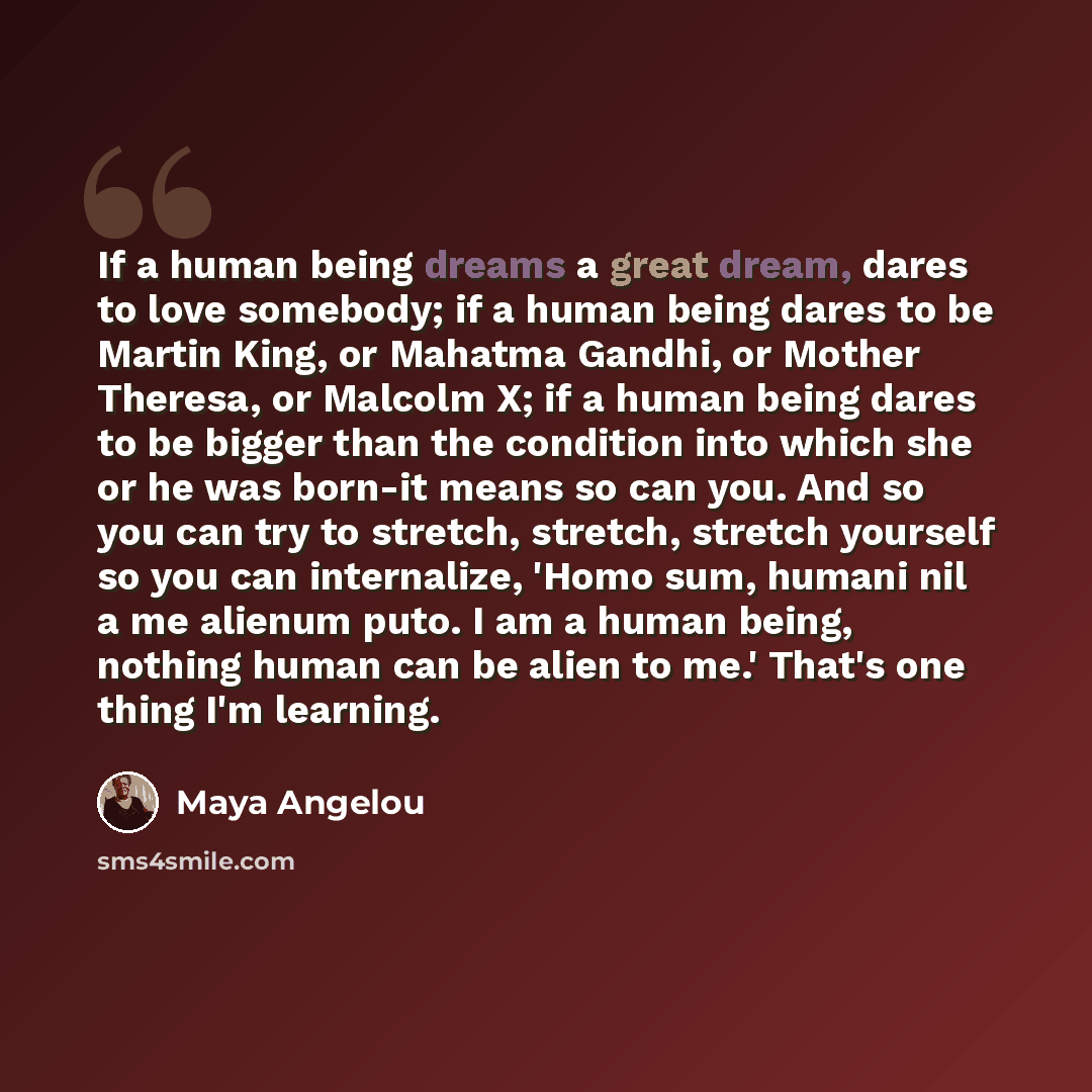 “If a human being dreams a great dream, dares to love somebody; if a human being dares to be Martin King, or Mahatma Gandhi, or Mother Theresa, or Malcolm X; if a human being dares to be bigger than the condition into which she or he was born-it means so can you. And so you can try to stretch…” quote by Maya Angelou