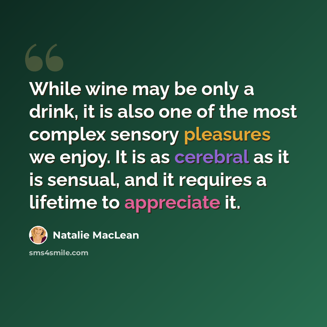 “While wine may be only a drink, it is also one of the most complex sensory pleasures we enjoy. It is as cerebral as it is sensual, and it requires a lifetime to appreciate it.” quote by Natalie MacLean