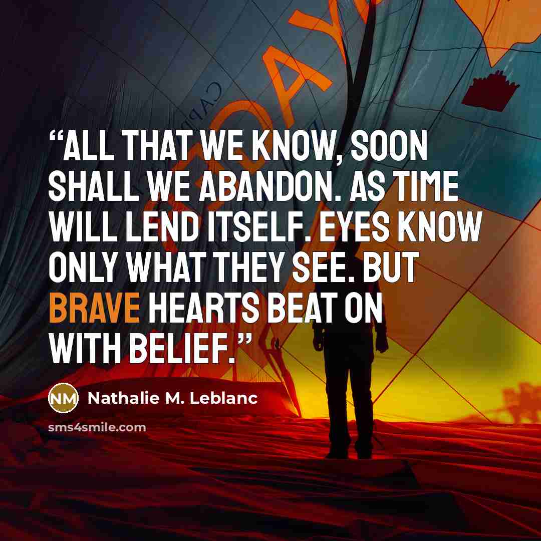 “All that we know, soon shall we abandon. As time will lend itself. Eyes know only what they see. But brave hearts beat on with belief.” quote by Nathalie M. Leblanc