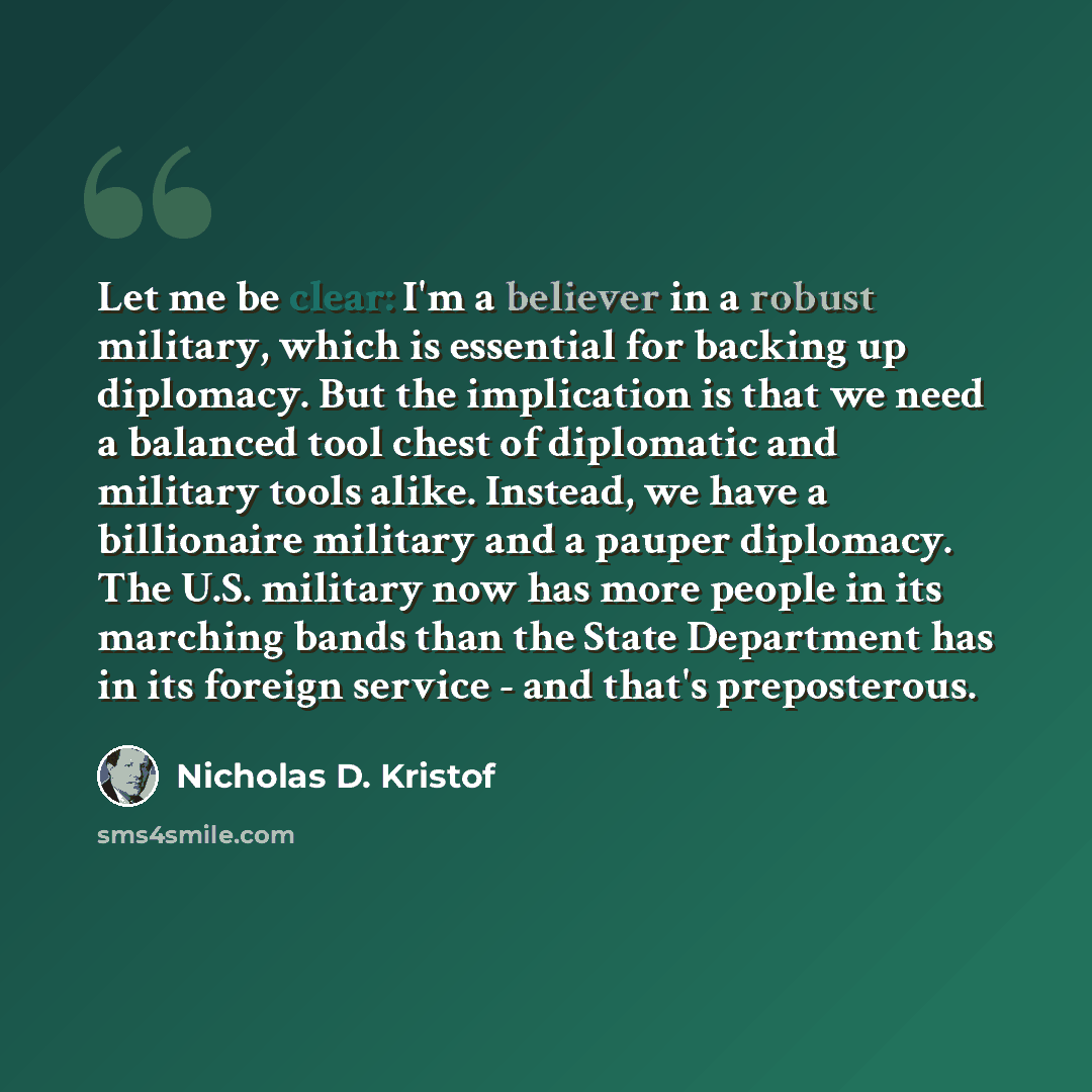“Let me be clear: I'm a believer in a robust military, which is essential for backing up diplomacy. But the implication is that we need a balanced tool chest of diplomatic and military tools alike. Instead, we have a billionaire military and a pauper diplomacy. The U.S. military now has more people…” quote by Nicholas D. Kristof