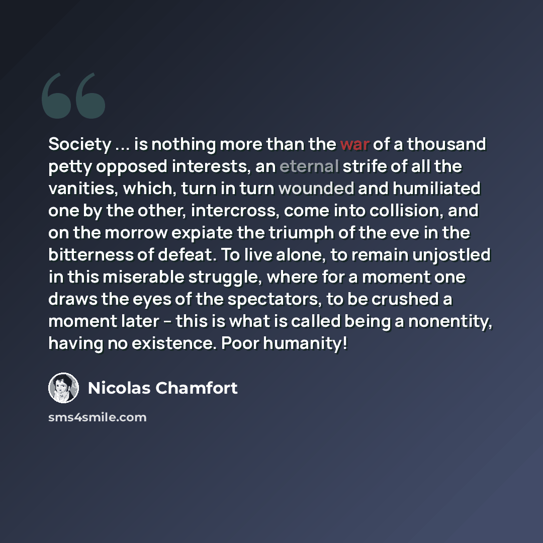 “Society ... is nothing more than the war of a thousand petty opposed interests, an eternal strife of all the vanities, which, turn in turn wounded and humiliated one by the other, intercross, come into collision, and on the morrow expiate the triumph of the eve in the bitterness of defeat. To live…” quote by Nicolas Chamfort