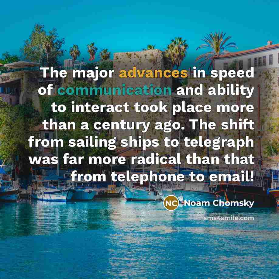 “The major advances in speed of communication and ability to interact took place more than a century ago. The shift from sailing ships to telegraph was far more radical than that from telephone to email!” quote by Noam Chomsky