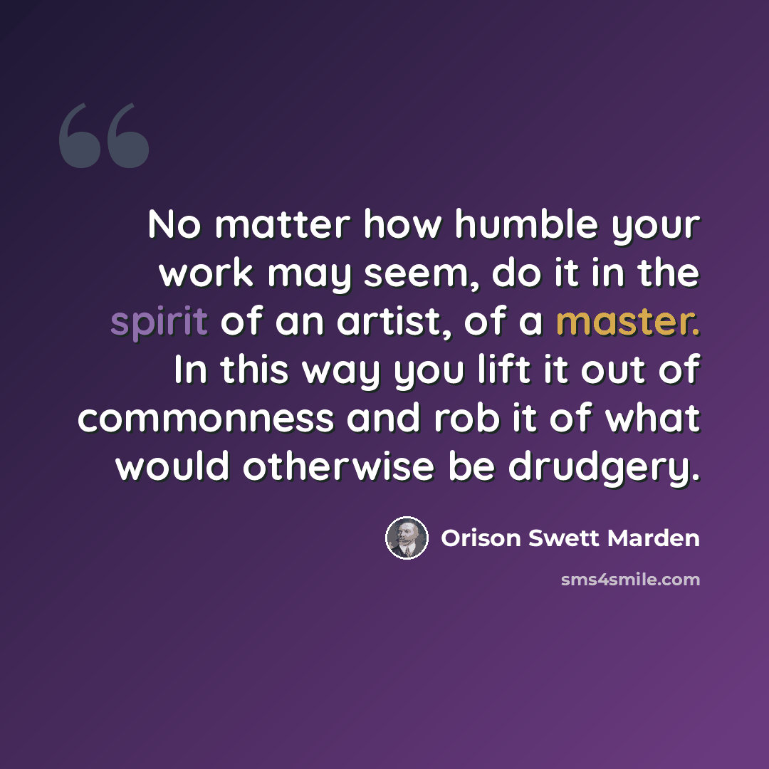“No matter how humble your work may seem, do it in the spirit of an artist, of a master. In this way you lift it out of commonness and rob it of what would otherwise be drudgery.” quote by Orison Swett Marden