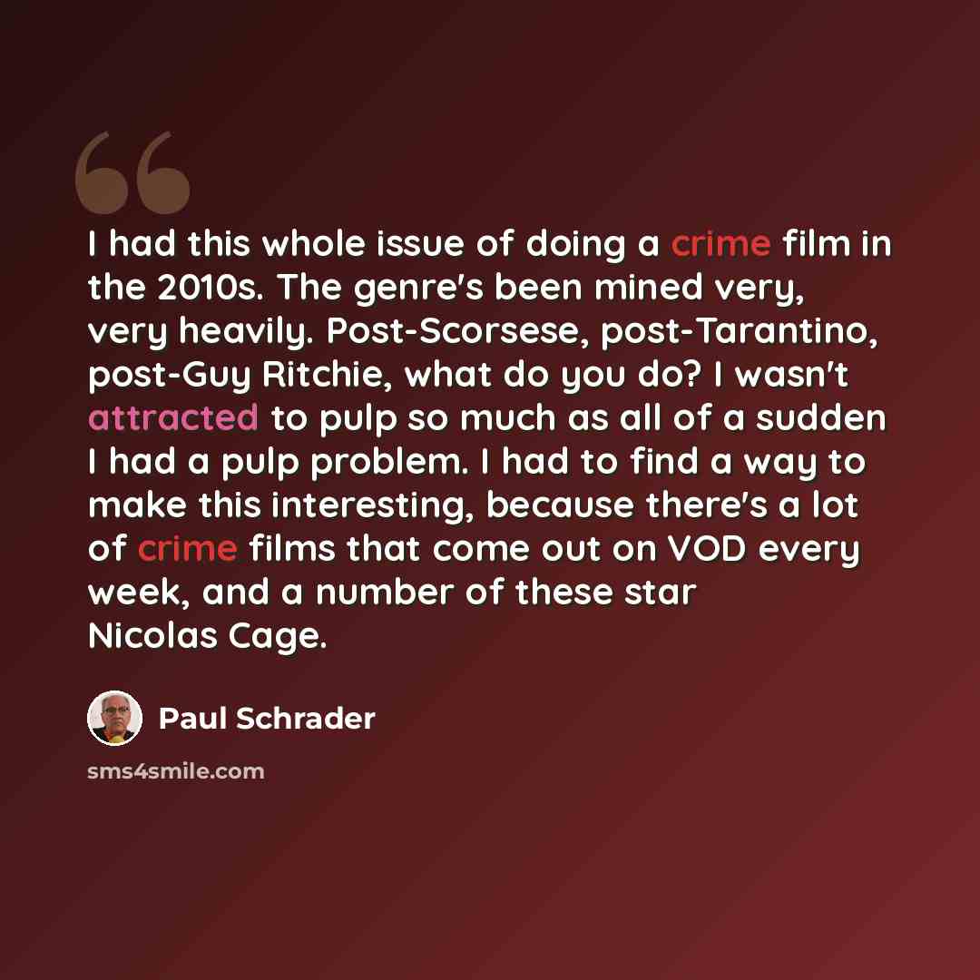 “I had this whole issue of doing a crime film in the 2010s. The genre's been mined very, very heavily. Post-Scorsese, post-Tarantino, post-Guy Ritchie, what do you do? I wasn't attracted to pulp so much as all of a sudden I had a pulp problem. I had to find a way to make this interesting, because…” quote by Paul Schrader