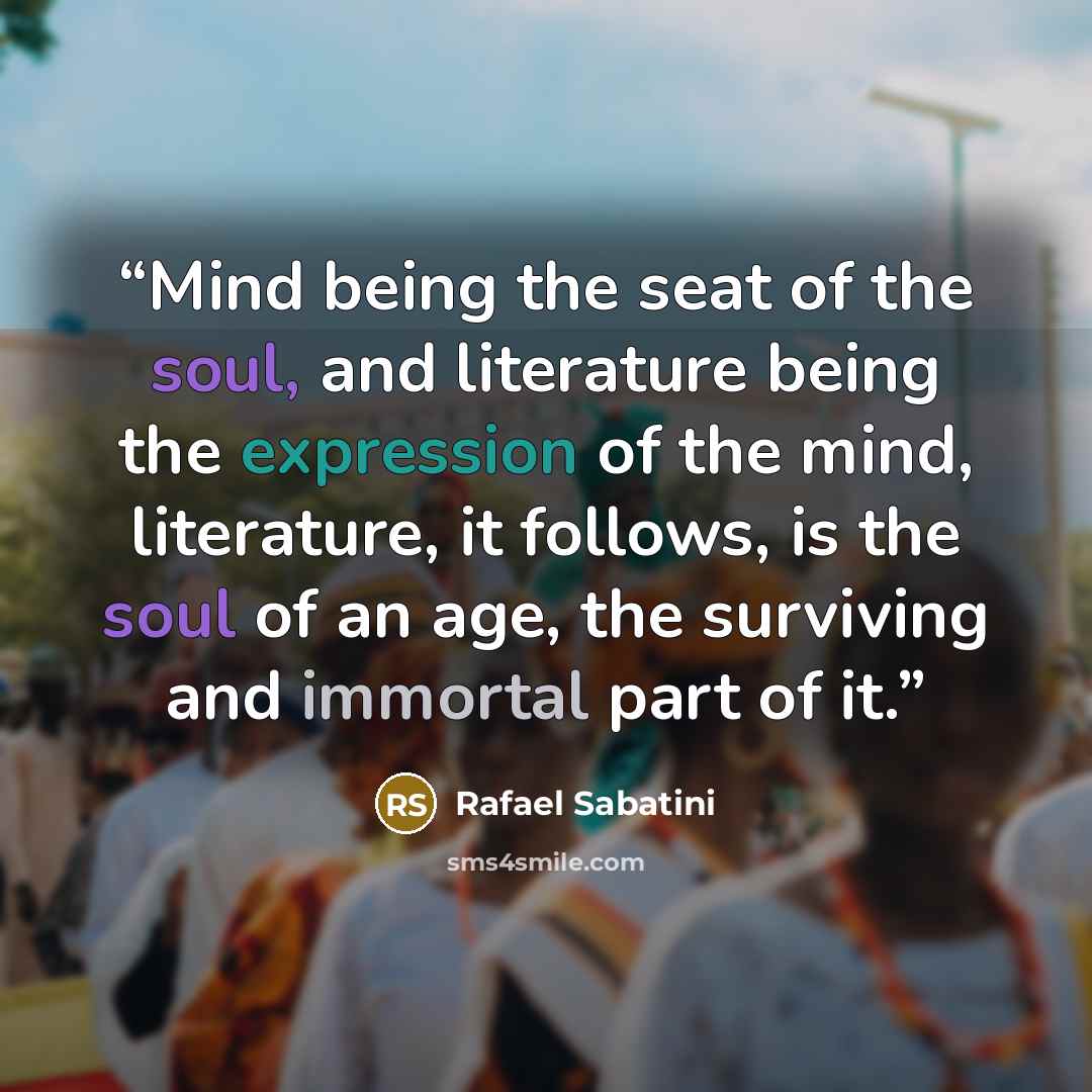 “Mind being the seat of the soul, and literature being the expression of the mind, literature, it follows, is the soul of an age, the surviving and immortal part of it.” quote by Rafael Sabatini