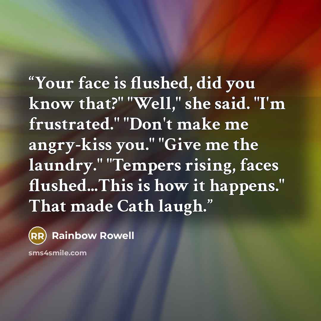 “Your face is flushed, did you know that?" "Well," she said. "I'm frustrated." "Don't make me angry-kiss you." "Give me the laundry." "Tempers rising, faces flushed...This is how it happens." That made Cath laugh.” quote by Rainbow Rowell