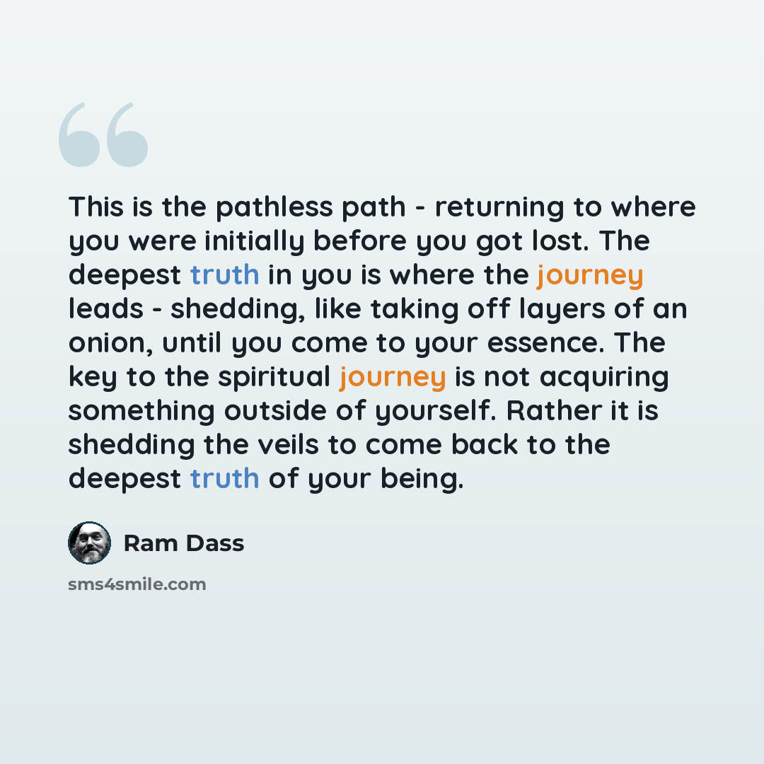 “This is the pathless path - returning to where you were initially before you got lost. The deepest truth in you is where the journey leads - shedding, like taking off layers of an onion, until you come to your essence. The key to the spiritual journey is not acquiring something outside of…” quote by Ram Dass