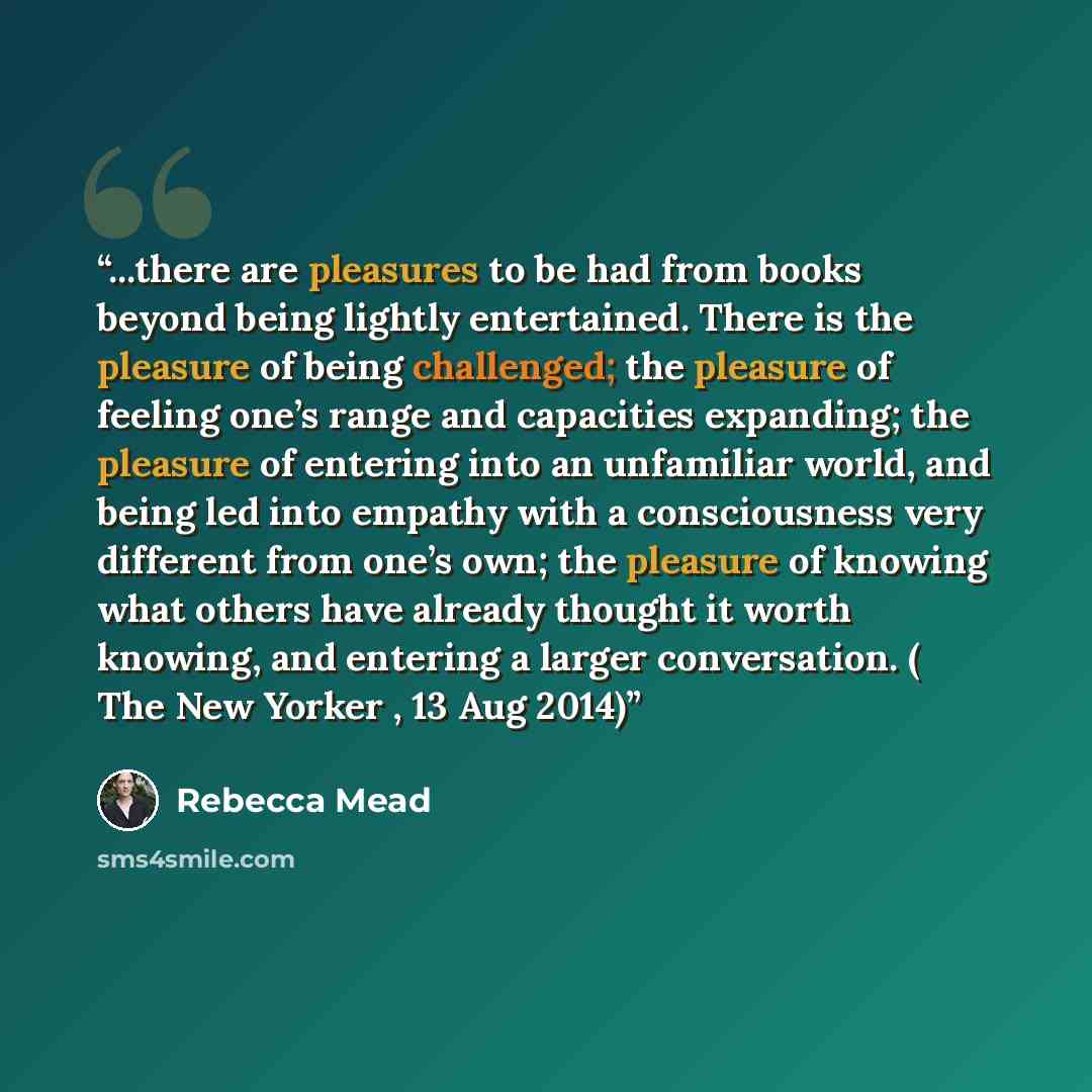 “...there are pleasures to be had from books beyond being lightly entertained. There is the pleasure of being challenged; the pleasure of feeling one’s range and capacities expanding; the pleasure of entering into an unfamiliar world, and being led into empathy with a consciousness very different…” quote by Rebecca Mead