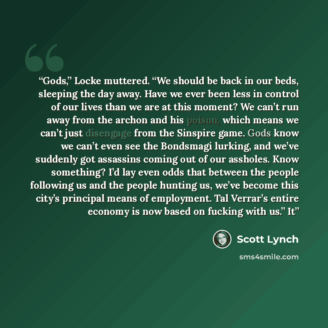 “Gods,” Locke muttered. “We should be back in our beds, sleeping the day away. Have we ever been less in control of our lives than we are at this moment? We can’t run away from the archon and his poison, which means we can’t just disengage from the Sinspire game. Gods know we can’t even see the…” quote by Scott Lynch