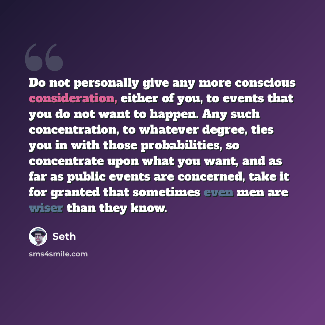 “Do not personally give any more conscious consideration, either of you, to events that you do not want to happen. Any such concentration, to whatever degree, ties you in with those probabilities, so concentrate upon what you want, and as far as public events are concerned, take it for granted that…” quote by Seth