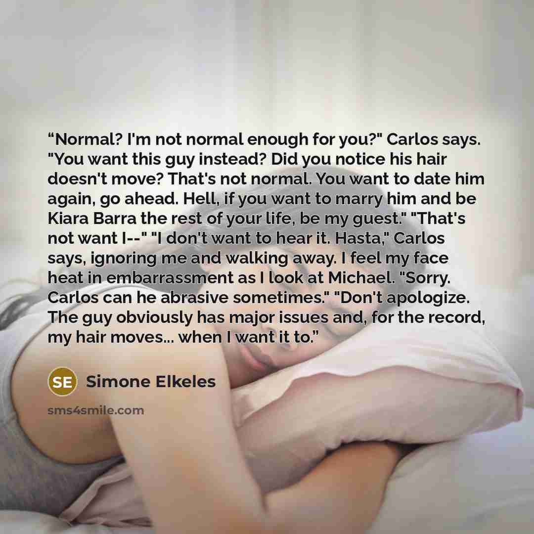 “Normal? I'm not normal enough for you?" Carlos says. "You want this guy instead? Did you notice his hair doesn't move? That's not normal. You want to date him again, go ahead. Hell, if you want to marry him and be Kiara Barra the rest of your life, be my guest." "That's not want I--" "I don't want…” quote by Simone Elkeles