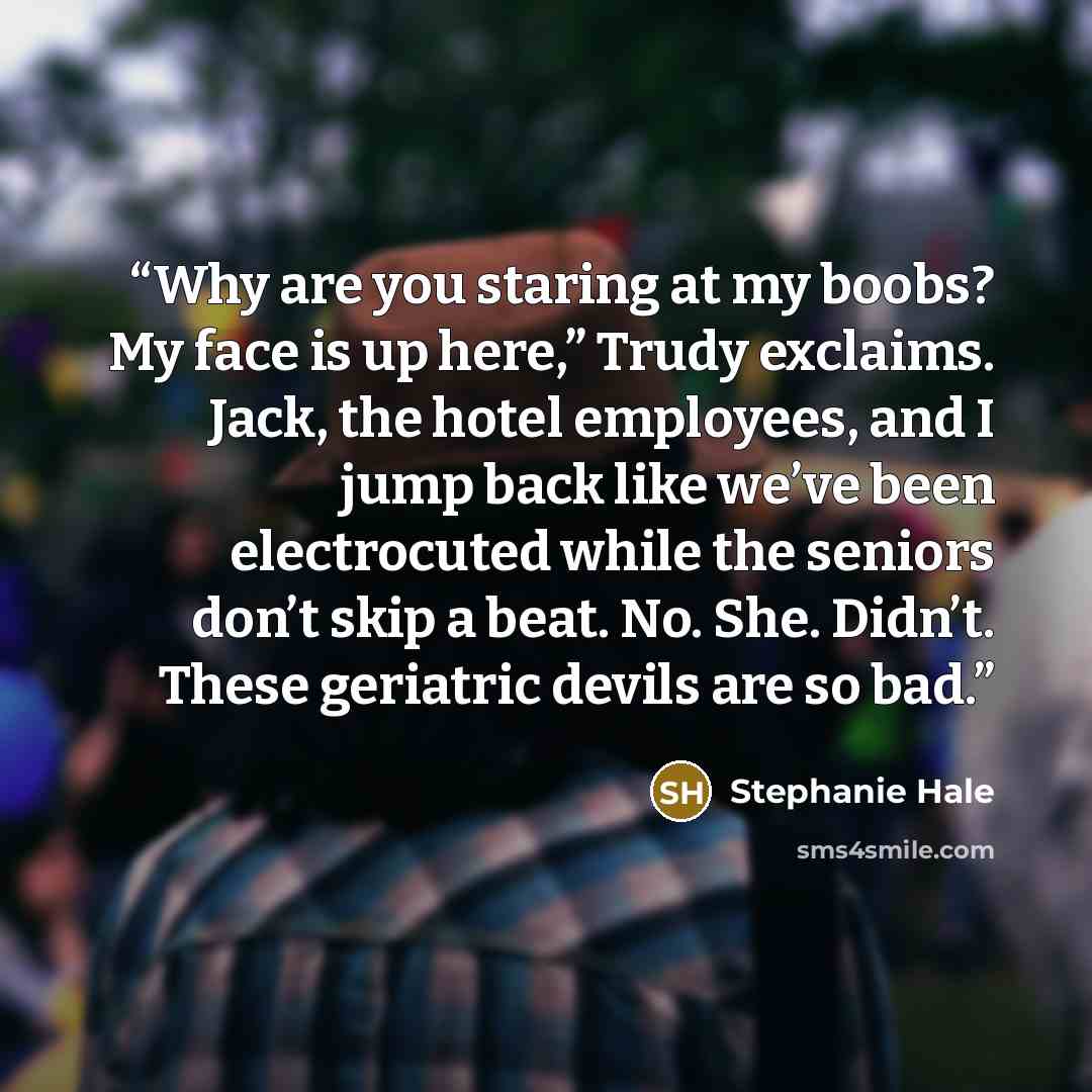 “Why are you staring at my boobs? My face is up here,” Trudy exclaims. Jack, the hotel employees, and I jump back like we’ve been electrocuted while the seniors don’t skip a beat. No. She. Didn’t. These geriatric devils are so bad.” quote by Stephanie Hale