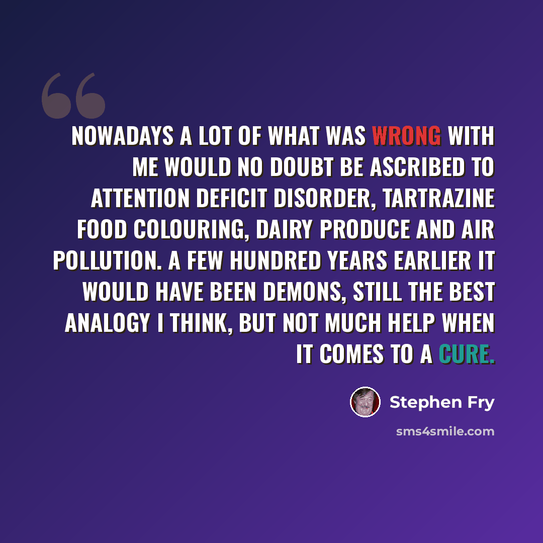 “Nowadays a lot of what was wrong with me would no doubt be ascribed to Attention Deficit Disorder, tartrazine food colouring, dairy produce and air pollution. A few hundred years earlier it would have been demons, still the best analogy I think, but not much help when it comes to a cure.” quote by Stephen Fry