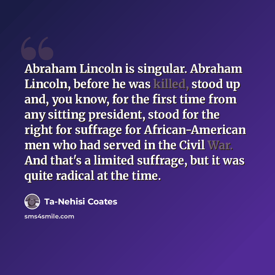 “Abraham Lincoln is singular. Abraham Lincoln, before he was killed, stood up and, you know, for the first time from any sitting president, stood for the right for suffrage for African-American men who had served in the Civil War. And that's a limited suffrage, but it was quite radical at the time.” quote by Ta-Nehisi Coates