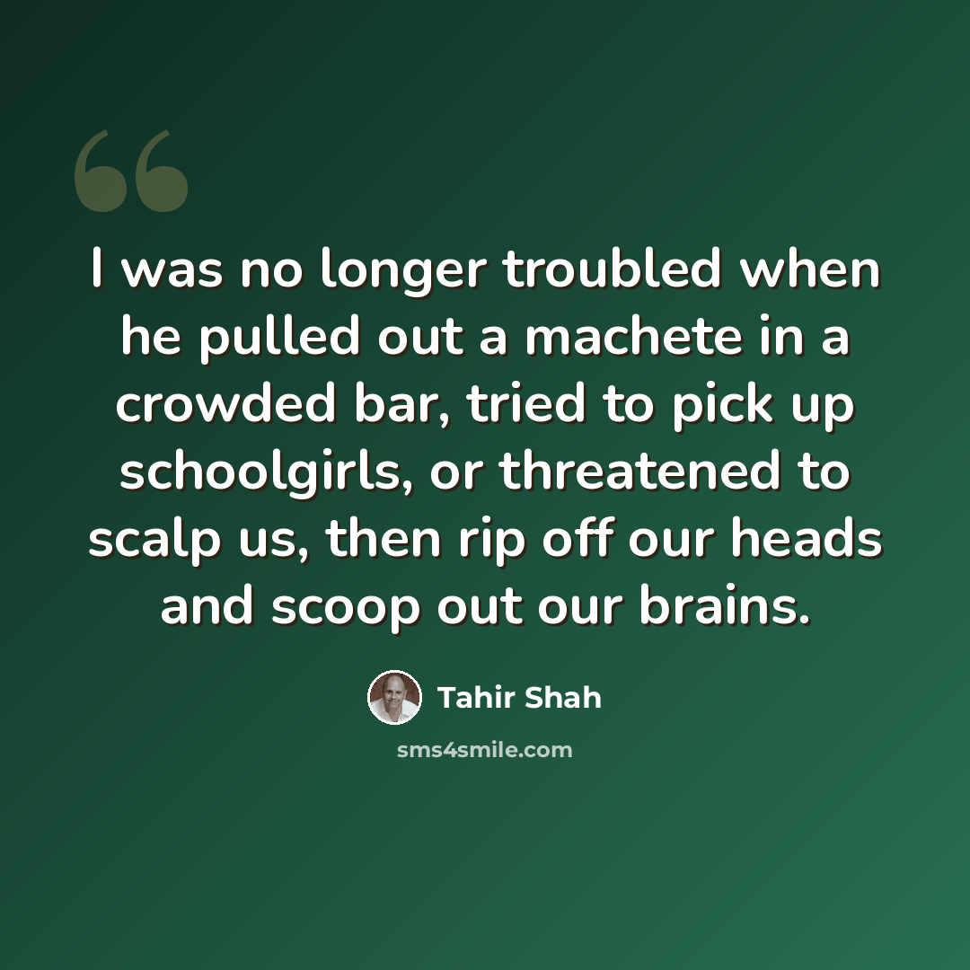 “I was no longer troubled when he pulled out a machete in a crowded bar, tried to pick up schoolgirls, or threatened to scalp us, then rip off our heads and scoop out our brains.” quote by Tahir Shah