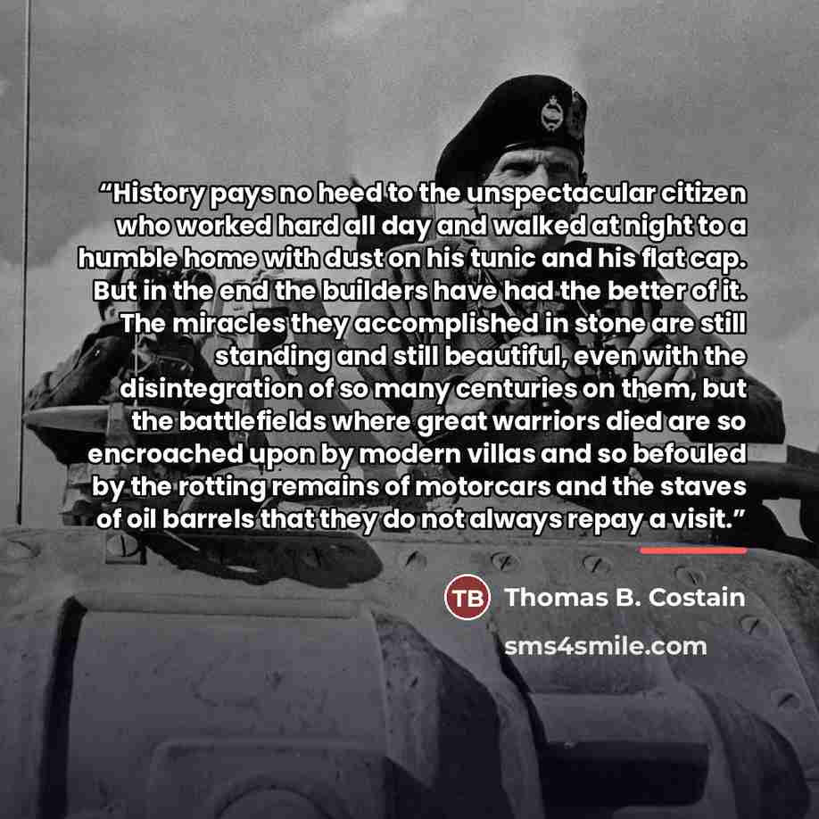 “History pays no heed to the unspectacular citizen who worked hard all day and walked at night to a humble home with dust on his tunic and his flat cap. But in the end the builders have had the better of it. The miracles they accomplished in stone are still standing and still beautiful, even with…” quote by Thomas B. Costain