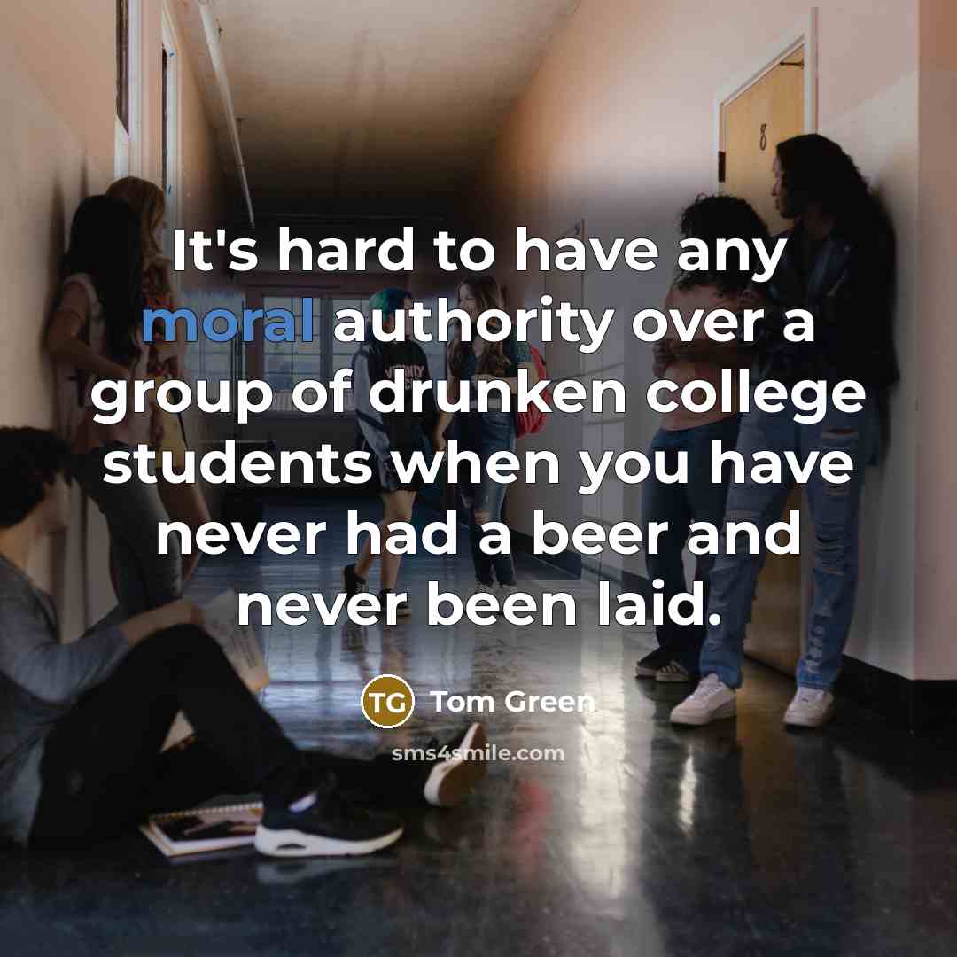“It's hard to have any moral authority over a group of drunken college students when you have never had a beer and never been laid.” quote by Tom Green