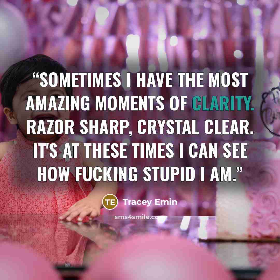 “Sometimes I have the most amazing moments of clarity. Razor sharp, crystal clear. It's at these times I can see how fucking stupid I am.” quote by Tracey Emin