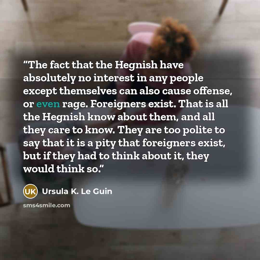 “The fact that the Hegnish have absolutely no interest in any people except themselves can also cause offense, or even rage. Foreigners exist. That is all the Hegnish know about them, and all they care to know. They are too polite to say that it is a pity that foreigners exist, but if they had to…” quote by Ursula K. Le Guin