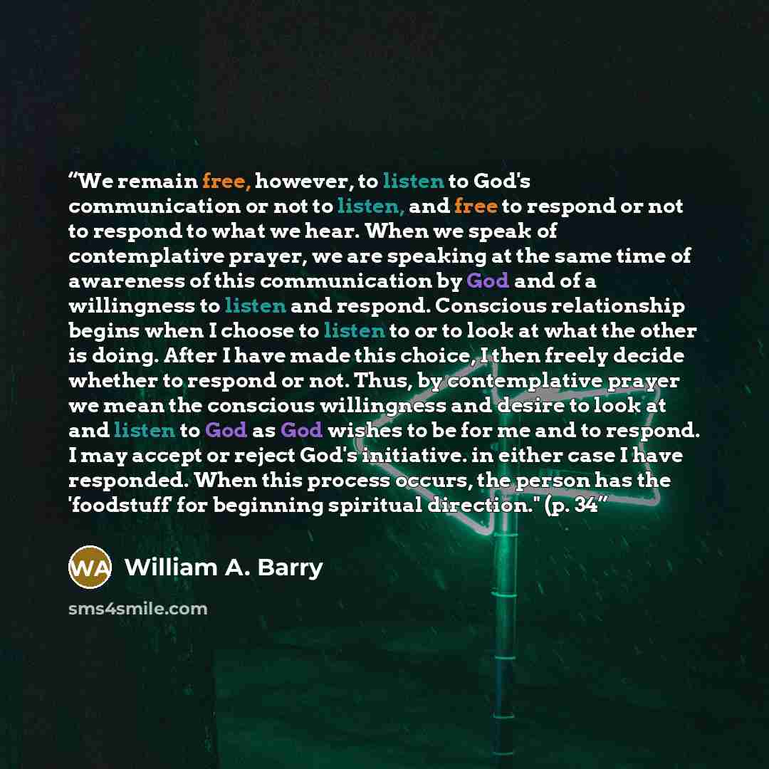 “We remain free, however, to listen to God's communication or not to listen, and free to respond or not to respond to what we hear. When we speak of contemplative prayer, we are speaking at the same time of awareness of this communication by God and of a willingness to listen and respond. Conscious…” quote by William A. Barry
