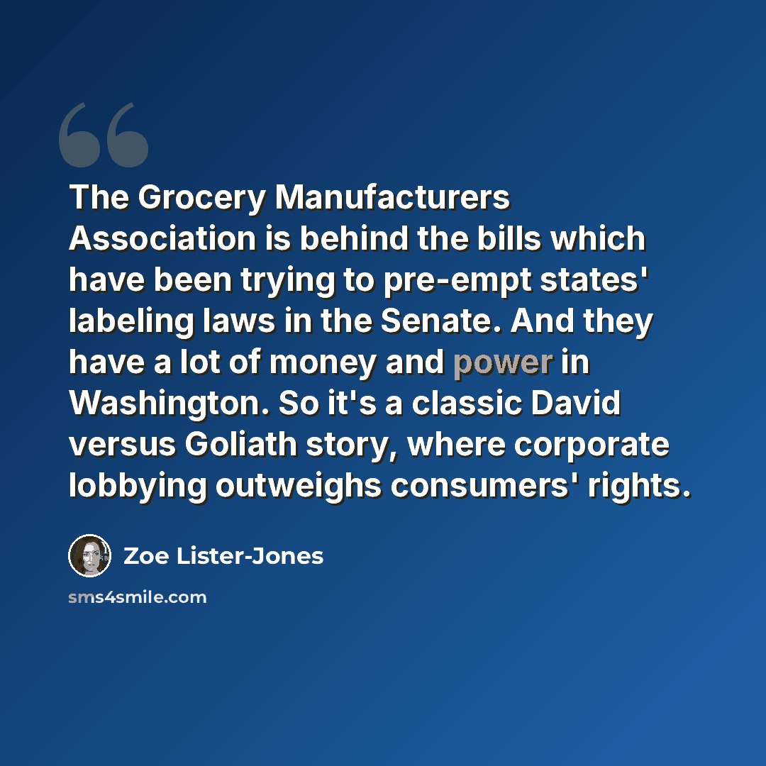“The Grocery Manufacturers Association is behind the bills which have been trying to pre-empt states' labeling laws in the Senate. And they have a lot of money and power in Washington. So it's a classic David versus Goliath story, where corporate lobbying outweighs consumers' rights.” quote by Zoe Lister-Jones