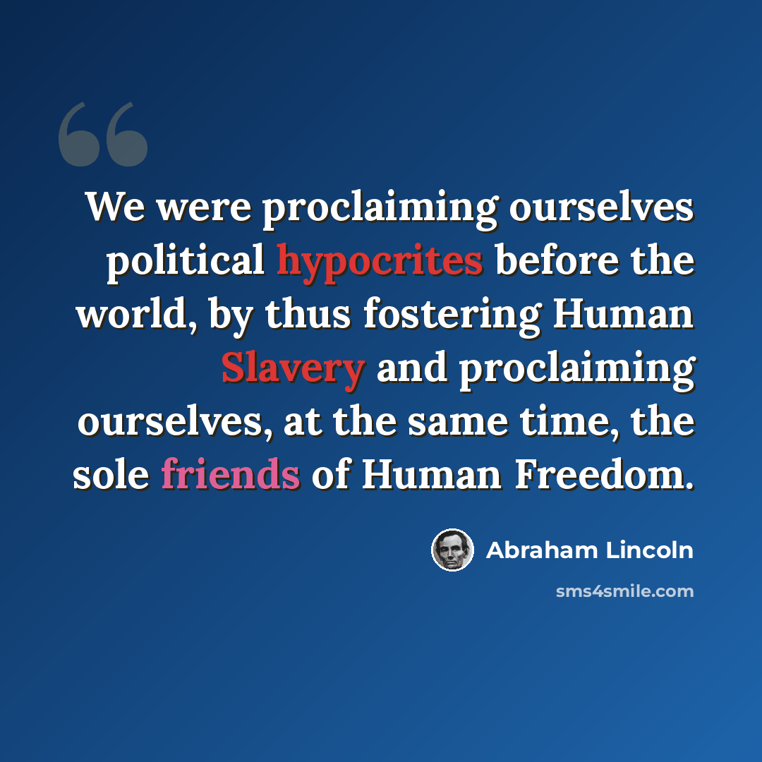 “We were proclaiming ourselves political hypocrites before the world, by thus fostering Human Slavery and proclaiming ourselves, at the same time, the sole friends of Human Freedom.” quote by Abraham Lincoln