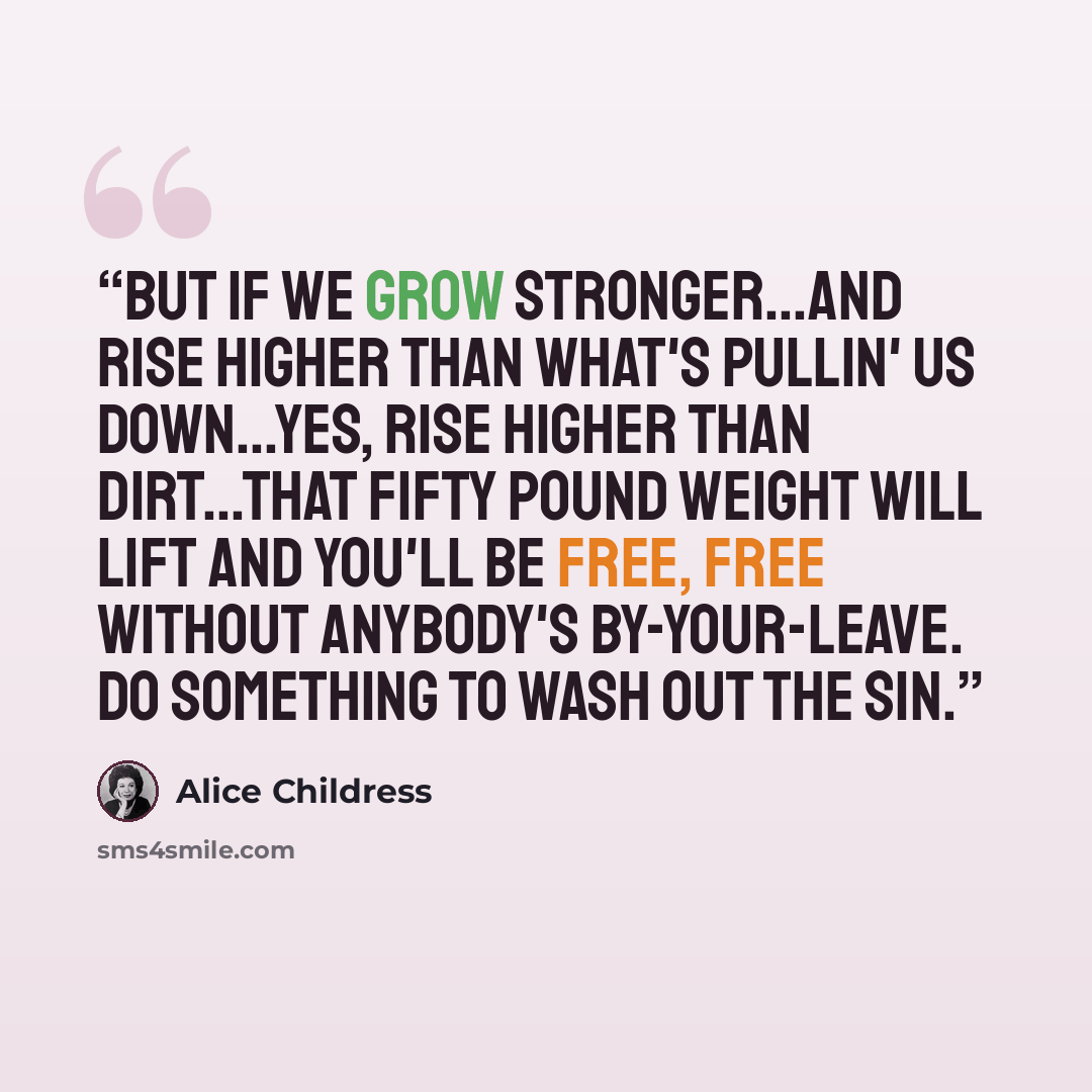 “But if we grow stronger...and rise higher than what's pullin' us down...Yes, rise higher than dirt...that fifty pound weight will lift and you'll be free, free without anybody's by-your-leave. Do something to wash out the sin.” quote by Alice Childress