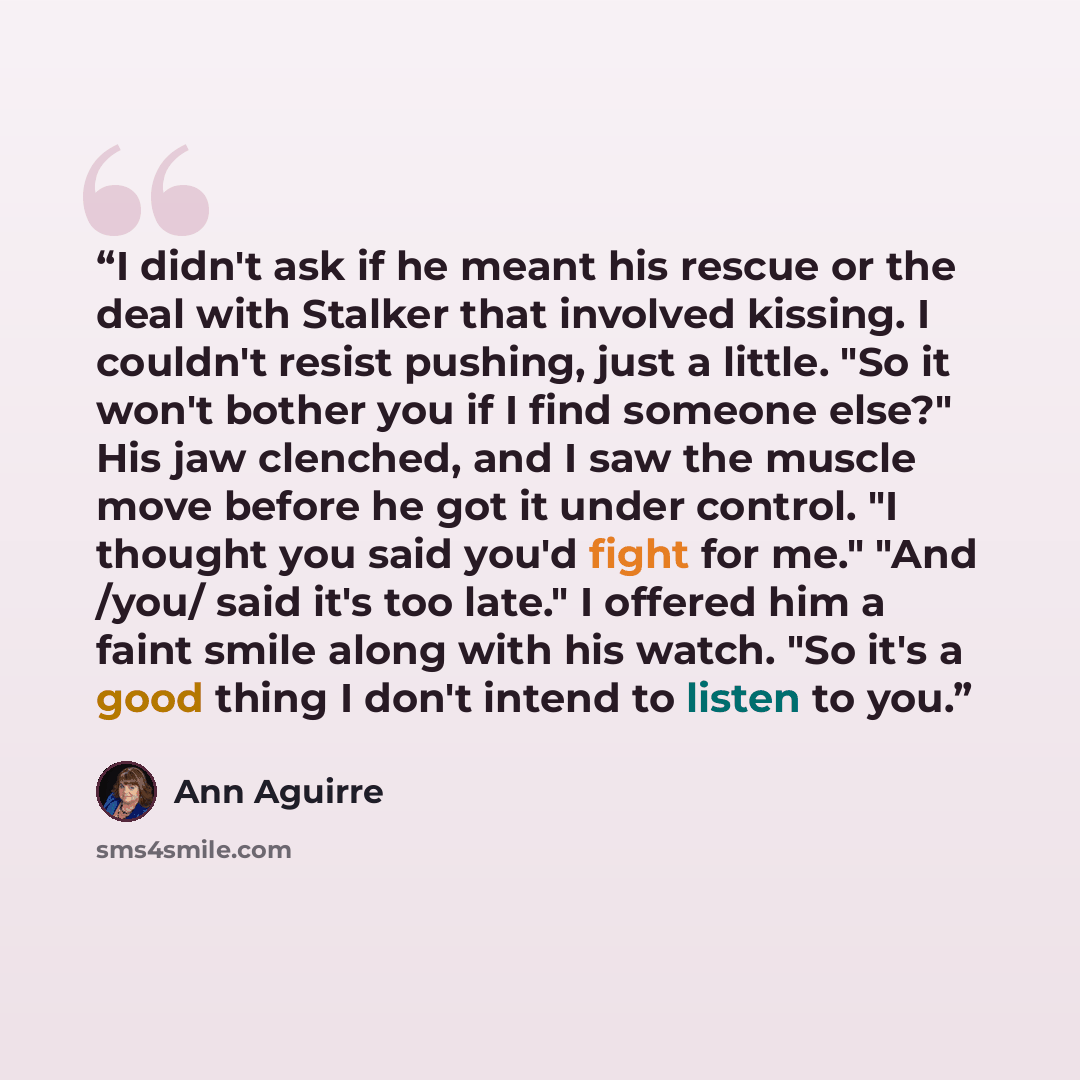 “I didn't ask if he meant his rescue or the deal with Stalker that involved kissing. I couldn't resist pushing, just a little. "So it won't bother you if I find someone else?" His jaw clenched, and I saw the muscle move before he got it under control. "I thought you said you'd fight for me." "And…” quote by Ann Aguirre