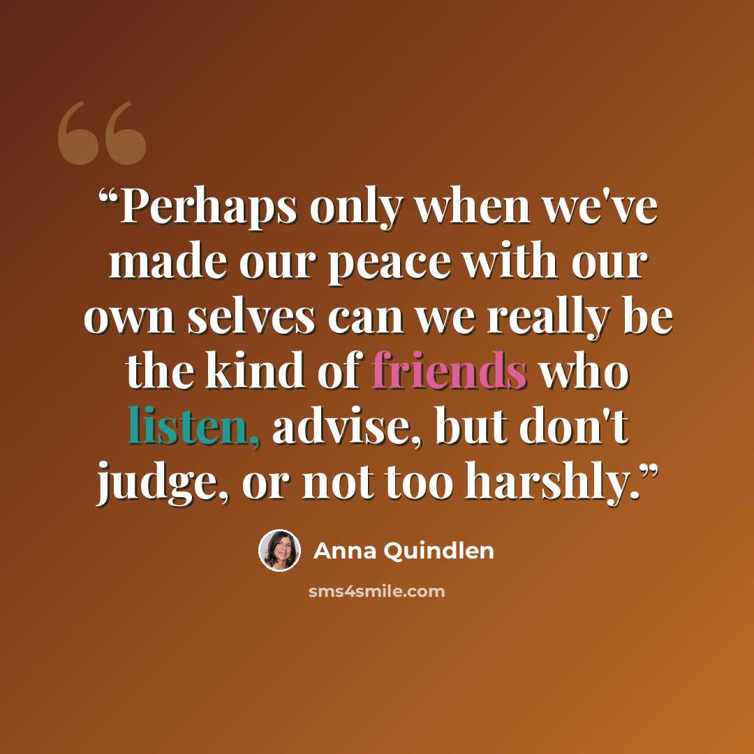 “Perhaps only when we've made our peace with our own selves can we really be the kind of friends who listen, advise, but don't judge, or not too harshly.” quote by Anna Quindlen